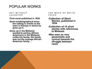 POPULAR WORKS
N O T W I T H O U T
L A U G H T E R
-First novel published in 1930
-Semi-autobiographical since
the setting is similar to the
town in Kansas in which he
grew up in.
-Grew up in the Midwest;
wanted to portray African
Americans in the Midwest,
unlike his family. His family
was not the average African
American family…
T H E W A Y S O F W H I T E
F O L K S
-Collection of Short
Stories, published in
1934
-Collection of 14 short
stories with references
to Midwest
-Was seen as very
pessimistic and
cynical towards the
struggle between
races
 