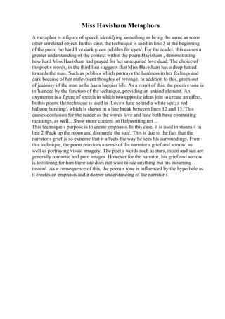 Miss Havisham Metaphors
A metaphor is a figure of speech identifying something as being the same as some
other unrelated object. In this case, the technique is used in line 3 at the beginning
of the poem /so hard I ve dark green pebbles for eyes/. For the reader, this causes a
greater understanding of the context within the poem Havisham , demonstrating
how hard Miss Havisham had prayed for her unrequited love dead. The choice of
the poet s words, in the third line suggests that Miss Havisham has a deep hatred
towards the man. Such as pebbles which portrays the hardness in her feelings and
dark because of her malevolent thoughts of revenge. In addition to this, green out
of jealousy of the man as he has a happier life. As a result of this, the poem s tone is
influenced by the function of the technique, providing an unkind element. An
oxymoron is a figure of speech in which two opposite ideas join to create an effect.
In this poem, the technique is used in /Love s hate behind a white veil; a red
balloon bursting/, which is shown in a line break between lines 12 and 13. This
causes confusion for the reader as the words love and hate both have contrasting
meanings, as well... Show more content on Helpwriting.net ...
This technique s purpose is to create emphasis. In this case, it is used in stanza 4 in
line 2 /Pack up the moon and dismantle the sun/. This is due to the fact that the
narrator s grief is so extreme that it affects the way he sees his surroundings. From
this technique, the poem provides a sense of the narrator s grief and sorrow, as
well as portraying visual imagery. The poet s words such as stars, moon and sun are
generally romantic and pure images. However for the narrator, his grief and sorrow
is too strong for him therefore does not want to see anything but his mourning
instead. As a consequence of this, the poem s tone is influenced by the hyperbole as
it creates an emphasis and a deeper understanding of the narrator s
 