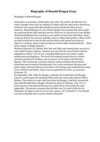 Biography of Ronald Reagan Essay
Biography of Ronald Reagan
Somewhere at sometime a philosopher once said, The world is divided into two
kinds of people: those who are skeptical of others until the others prove themselves,
and those who assume that other people are good and decent unless proven
otherwise. Ronald Reagan was one of those people who assumed that other people
are good and decent until otherwise proven. However if a person was to ask another
about Ronald Reagan they would give you another answer more than likely. Some
would say that he was an actor and didn_t know a thing about politics, others would
say that he believed in what he did and did what he felt needed to be done to
improve a situation. Some would say that he lived for others and put himself ... Show
more content on Helpwriting.net ...
Moloney (Edwards 32). Shortly after Jack and Nelle were married they moved to a
town called Tampico, Illinois. Tampico was one third the size of Fulton with the
population of about 1,276. It was a standard Midwestern town with a couple
lumberyards and drugstores. The social life centered around school or church
activities and patriotic holidays were an occasi! on for picnics and firework
displays. The community was fairly cohesive and its residents shared similar
educational and economical backgrounds. Few in the community had gone past
grade school, and most had never traveled as far Chicago and considered the nearby
towns of Dixon and Fulton, which were an equidistant 26 miles, an excursion
(Edwards 33).
On September 16th, 1908, the Reagan_s had their first child John Neil Reagan.
Later he would acquire the nickname Moon after the comic strip character Moon
Mullins. Then about two and a half years later the Reagan_s had their second and
final child Ronald Wilson Reagan. Ronald was born on February 11th, 1911 at
home because of the blizzard the previous night before which made the roads
impassable. The doctors comment after the birth was, For such a little bit of a
Dutchman, he makes a hell of a lot of noise, doesn_t he? (Edwards 33 34). Ronald
was such a big baby that everyone started calling him
 