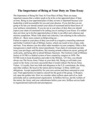 The Importance of Being at Your Duty on Time Essay
The Importance of Being On Time At Your Place of Duty There are many
important reasons that a soldier needs to be at his or her appointed place of duty
on time. Being at your appointed place of duty on time is important because your
leadership is held accountable for you and your absence. If you feel that you are
going to be late you should contact your chain of command and let them know of
your tardiness immediately. If you are not at your place of duty then you should
expect your chain of command to be calling you or coming to your house. If a soldier
does not show up to his/her appointed place of duty it can affect unit cohesion and
mission completion. When I talk about unit cohesion, I am referring to the collective
efforts of... Show more content on Helpwriting.net ...
Failure to report to your place of duty can result in a negative counseling statement
and further Uniform Code of Military Justice, which can result in loss of pay, rank,
and time. Your absence can also affect other members in your company. Often a first
transgression is dealt with by minor punishment. Your chain of command can take
away your privileges and freedoms, like running errands without an escort, getting off
work early, and being able to attend Military functions. The Uniform Code of Military
Justice or UCMJ is a federal system of laws created by congress in 1950. The
UCMJ exists to keep disciplines and order in the Military. 125 Also, you should
always use The Seven Army Values in your daily life. Doing so will make your
career in the Army a lot more successful than it would without The Seven Army
Values. 1) Loyalty, bear true faith and allegiance to the U.S. constitution, the Army,
and other soldiers. Be loyal to the nation and its heritage. 2) Duty, fulfill your
obligations. Accept responsibility for your own actions and those entrusted to your
care. Find opportunities to improve oneself for the good of the group. 3) Respect,
rely upon the golden rule. How we consider others reflects upon each of us, both
personally and as a professional organization. 4) Selfless Service, put the welfare of
the nation, the Army, and your subordinates before your own. Selfless service leads
to organizational teamwork and encompasses
 