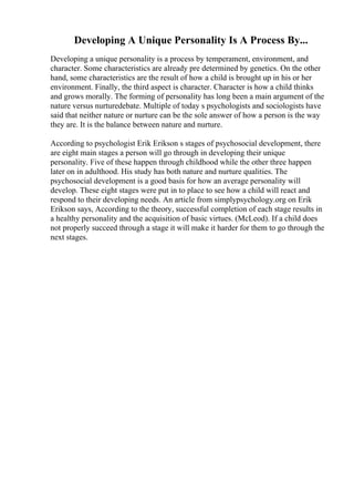 Developing A Unique Personality Is A Process By...
Developing a unique personality is a process by temperament, environment, and
character. Some characteristics are already pre determined by genetics. On the other
hand, some characteristics are the result of how a child is brought up in his or her
environment. Finally, the third aspect is character. Character is how a child thinks
and grows morally. The forming of personality has long been a main argument of the
nature versus nurturedebate. Multiple of today s psychologists and sociologists have
said that neither nature or nurture can be the sole answer of how a person is the way
they are. It is the balance between nature and nurture.
According to psychologist Erik Erikson s stages of psychosocial development, there
are eight main stages a person will go through in developing their unique
personality. Five of these happen through childhood while the other three happen
later on in adulthood. His study has both nature and nurture qualities. The
psychosocial development is a good basis for how an average personality will
develop. These eight stages were put in to place to see how a child will react and
respond to their developing needs. An article from simplypsychology.org on Erik
Erikson says, According to the theory, successful completion of each stage results in
a healthy personality and the acquisition of basic virtues. (McLeod). If a child does
not properly succeed through a stage it will make it harder for them to go through the
next stages.
 