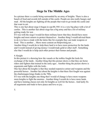 Siege In The Middle Ages
In a picture there s a castle being surrounded by an army of knights. There is also a
bunch of food and swords left outside of the castle. People are also really hungry and
mad . All the knights are fighting all the people that want to go inside the castle and
that want to eat .
This is one fact about siege it began in sep.08,1941 it is a very big place with a lot of
castles . This is another fact about siege has a big army and has a lot of military
getting ready for war .
If I was with the siege I would let there military know that they should have more
knights and more armors to protect themselves . Another thing I would advised them
to do is to have a trade with the latins like for example they can trade weapons or
food . This is another ... Show more content on Helpwriting.net ...
Another thing I would do to help there land is to have more protection for the lands
and I would instead of giving money I would trade gold or other stuff . Something
else that I would do is help each other protect their homes and people .
4. Knight
In this picture it s showing how the vassals or the nobles fought the lords for
exchange of the lands . Another thing that this picture shows is that they are horse
riders and fighters that trained in the early ages . Another thing the picture shows is
arguments and fights with the lords .
One fact about the knights is that they needed expensive armor and weapons and the
powerful horses . Another fact about the knights is that there first fought was against
the charlemagne kings franks in the 700s.
If I was with the knights one thing that I would of change is have more weapons
more knights to fight the enemies . Another thing I would do is have more lands
and have training classes not only for knights as well for the horses . And lastly fix
all arguments and trade to have peace and love or joy .
5.
 