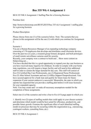 Bus 335 Wk 4 Assignment 1
BUS 335 WK 4 Assignment 1 Staffing Plan for a Growing Business
Purchase here
http://homeworkonestop.com/BUS%20335/bus 335 wk 4 assignment 1 staffing plan
for a growing business
Product Description
Please choose from one (1) of the scenarios below. Note: The scenariothat you
choose in this assignment will be the one (1) with which you continue for Assignment
2.
Scenario 1
You are a Human Resources Manager of an expanding technology company
consisting of 170 employees that develops and distributes small electronic devices.
Over the past two (2) years, a research group formed, designed, and built prototypes
of small remote surveillance cameras used for security.
Recently, your company won a contract to build and ... Show more content on
Helpwriting.net ...
You have decided that this is a good opportunity to expand your day care business as
you have received many inquiries for childcare. In order to comply with your home
state regulations, you will require a larger facility and will need to hire additional
staff in order to sustain the larger demand for day care. This staff will consist of
five (5) Certified Day Care Professionals, one (1) Registered Nurse Professional,
five (5) After School Assistants and one (1) Office Support Paraprofessional. You
have secured approval for a bank loan and qualify for future loans for future
expansion if your current endeavor is successful. Meanwhile, the state in which you
operate has requested that you provide a staffing plan before it will issue licensure
for your expanded capacity.
Note: You may create and / or make all necessary assumptions needed for the
completion of these assignments.
Select one (1) of the scenarios and write a four to five (4 5) page paper in which you:
1. Identify two (2) types of staffing models that could apply to your chosen scenario
and determine which model would be best suited for efficiency, productivity, and
possible future growth. Examine the significant effect of each identified staffing
model on processes that may be occurring within the organization (e.g., outsourcing,
contingent workers, consulting firms, etc.)
BUS 335 WK 4 Assignment 1
 
