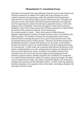 Monasticism Vs Asceticism Essay
This paper will summarize the major differences between Ascetic (early Eastern) and
Western monasticism. In addition will explain why living Christian live in the
isolated community that routinizing a whole life ordered to God through prayer,
study and work is more efficient than living the Christian life alone. The paper will
also point out why, the founder of Western monasticism, Benedict encouraged the
rules for organizing the common life and why he argued that society as well as the
property evoke evil thoughts. At the end of the paper I will provide my personal
feedback on why I believe that common life of Western monasticism is better fulfills
the mission of the monasticism than the Ascetic monasticism.
For common people it is easier ... Show more content on Helpwriting.net ...
Benedict suggested that the isolation of monks from the society was essential for the
following reason. The founders of monasticism recognized that secular society
functions both to encourage the pursuit of sex, power and possessions and to limit
the potential destructiveness of these pursuits . Therefore, the Western monastic life
provided the alternative: Instead of the pursuit of sex, the monks vowed celibacy;
instead of the pursuit of power, he vowed obedience; instead of seeking possessions,
he vowed poverty . In other words, the community both increases the pressure on the
monks to understand their own souls, and decreases the chances of temptation of sin
that may be provoked by the society. In addition, the complete Isolation of the
community from the society also provides support and encouragement for the
distinctive religious practice. Benedict required a life of obedience for monks that
live within Western community, stability of residence and moral straggle. The abbot
was to be chosen by the monks; once chosen, he had full authority over all decisions
relating to the monastery and the individuals within it . In other words, the obedience,
humility and patience were supreme virtues of the monks. According to Benedict, the
main duty of monks a social
 