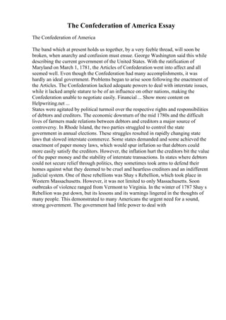 The Confederation of America Essay
The Confederation of America
The band which at present holds us together, by a very feeble thread, will soon be
broken, when anarchy and confusion must ensue. George Washington said this while
describing the current government of the United States. With the ratification of
Maryland on March 1, 1781, the Articles of Confederation went into affect and all
seemed well. Even though the Confederation had many accomplishments, it was
hardly an ideal government. Problems began to arise soon following the enactment of
the Articles. The Confederation lacked adequate powers to deal with interstate issues,
while it lacked ample stature to be of an influence on other nations, making the
Confederation unable to negotiate easily. Financial ... Show more content on
Helpwriting.net ...
States were agitated by political turmoil over the respective rights and responsibilities
of debtors and creditors. The economic downturn of the mid 1780s and the difficult
lives of farmers made relations between debtors and creditors a major source of
controversy. In Rhode Island, the two parties struggled to control the state
government in annual elections. These struggles resulted in rapidly changing state
laws that slowed interstate commerce. Some states demanded and some achieved the
enactment of paper money laws, which would spur inflation so that debtors could
more easily satisfy the creditors. However, the inflation hurt the creditors bit the value
of the paper money and the stability of interstate transactions. In states where debtors
could not secure relief through politics, they sometimes took arms to defend their
homes against what they deemed to be cruel and heartless creditors and an indifferent
judicial system. One of these rebellions was Shay s Rebellion, which took place in
Western Massachusetts. However, it was not limited to only Massachusetts. Soon
outbreaks of violence ranged from Vermont to Virginia. In the winter of 1787 Shay s
Rebellion was put down, but its lessons and its warnings lingered in the thoughts of
many people. This demonstrated to many Americans the urgent need for a sound,
strong government. The government had little power to deal with
 