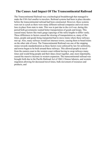 The Causes And Impact Of The Transcontinental Railroad
The Transcontinental Railroad was a technological breakthrough that managed to
make the USA feel smaller to travelers. Railroad systems had been in place decades
before the transcontinental railroad had been constructed. However, these systems
were not in synch as there were many different railroad companies and even more
laws in place from state to state. This was in part due to the civil war, during this
period both governments wanted better transportation of goods and troops. This
caused many factors like track gauge (spacings of the rails) lengths to differ vastly.
These differences in factors caused the slowing of transportation as, many of the
times, people and goods being transported had to move trains where these railways
met up. Also, many railways would not intersect towns, causing them to board trains
on the other side of town. The Transcontinental Railroad was one of the stepping
stones towards standardization as these factors were enforced by law for uniformity,
and towns began to be built around these railways. This allowed people to travel
from the eastern coast to the western coast without having to swap railways many
times and would bring people and their ideas closer together, and, most importantly,
caused the massive increase in western expansion. The transcontinental railroad was
brought forth due to the Pacific Railroad Act of 1862, Chinese laborers, and western
migration allowing for decreased travel times, bulk movement of resources and
products, and
 