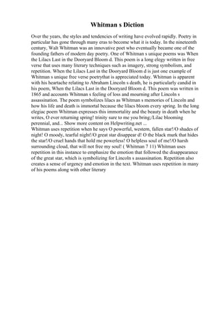 Whitman s Diction
Over the years, the styles and tendencies of writing have evolved rapidly. Poetry in
particular has gone through many eras to become what it is today. In the nineteenth
century, Walt Whitman was an innovative poet who eventually became one of the
founding fathers of modern day poetry. One of Whitman s unique poems was When
the Lilacs Last in the Dooryard Bloom d. This poem is a long elegy written in free
verse that uses many literary techniques such as imagery, strong symbolism, and
repetition. When the Lilacs Last in the Dooryard Bloom d is just one example of
Whitman s unique free verse poetrythat is appreciated today. Whitman is apparent
with his heartache relating to Abraham Lincoln s death, he is particularly candid in
his poem, When the Lilacs Last in the Dooryard Bloom d. This poem was written in
1865 and accounts Whitman s feeling of loss and mourning after Lincoln s
assassination. The poem symbolizes lilacs as Whitman s memories of Lincoln and
how his life and death is immortal because the lilacs bloom every spring. In the long
elegiac poem Whitman expresses this immortality and the beauty in death when he
writes, O ever returning spring! trinity sure to me you bring;/Lilac blooming
perennial, and... Show more content on Helpwriting.net ...
Whitman uses repetition when he says O powerful, western, fallen star!/O shades of
night! O moody, tearful night!/O great star disappear d! O the black murk that hides
the star!/O cruel hands that hold me powerless! O helpless soul of me!/O harsh
surrounding cloud, that will not free my soul! ( Whitman 7 11) Whitman uses
repetition in this instance to emphasize the emotion that followed the disappearance
of the great star, which is symbolizing for Lincoln s assassination. Repetition also
creates a sense of urgency and emotion in the text. Whitman uses repetition in many
of his poems along with other literary
 