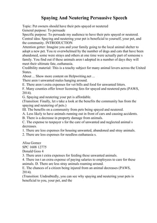 Spaying And Neutering Persuasive Speech
Topic: Pet owners should have their pets spayed or neutered
General purpose: To persuade
Specific purpose: To persuade my audience to have their pets spayed or neutered.
Central idea: Spaying and neutering your pet is beneficial to yourself, your pet, and
the community. INTRODUCTION
Attention getter: Imagine you and your family going to the local animal shelter to
adopt a new pet. You re overwhelmed by the number of dogs and cats that have been
abandoned, some were strays and others at one time were actually part of someone s
family. You find out if these animals aren t adopted in a number of days they will
meet their ultimate fate, euthanasia.
Credibility material: This is a touchy subject for many animal lovers across the United
States.
About ... Show more content on Helpwriting.net ...
There aren t unwanted males hanging around.
E. There aren t extra expenses for vet bills and food for unwanted litters.
F. Many counties offer lower licensing fees for spayed and neutered pets (PAWS,
2014).
G. Spaying and neutering your pet is affordable.
(Transition: Finally, let s take a look at the benefits the community has from the
spaying and neutering of pets.)
III. The benefits on a community from pets being spayed and neutered.
A. Less likely to have animals running out in front of cars and causing accidents.
B. There is a decrease in property damage from animals.
C. The expense to taxpayer s for the care of unwanted and neglected animal s
decreases.
1. There are less expenses for housing unwanted, abandoned and stray animals.
2. There are less expenses for needless euthanasia s.
Alisa Gomez
SPC 1608 12775
Donald Goss 4
3. There aren t extra expenses for feeding these unwanted animals.
4. There isn t an extra expense of paying salaries to employees to care for these
animals. D. There are less stray animals roaming around.
E. The chances of a citizen being injured from an animal decreases (PAWS,
2014).
(Transition: Undoubtedly, you can see why spaying and neutering your pets is
beneficial to you, your pet, and the
 