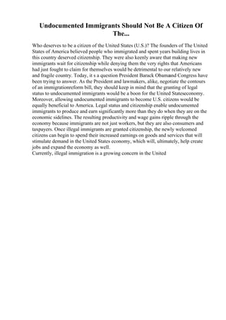Undocumented Immigrants Should Not Be A Citizen Of
The...
Who deserves to be a citizen of the United States (U.S.)? The founders of The United
States of America believed people who immigrated and spent years building lives in
this country deserved citizenship. They were also keenly aware that making new
immigrants wait for citizenship while denying them the very rights that Americans
had just fought to claim for themselves would be detrimental to our relatively new
and fragile country. Today, it s a question President Barack Obama
and Congress have
been trying to answer. As the President and lawmakers, alike, negotiate the contours
of an immigrationreform bill, they should keep in mind that the granting of legal
status to undocumented immigrants would be a boon for the United Stateseconomy.
Moreover, allowing undocumented immigrants to become U.S. citizens would be
equally beneficial to America. Legal status and citizenship enable undocumented
immigrants to produce and earn significantly more than they do when they are on the
economic sidelines. The resulting productivity and wage gains ripple through the
economy because immigrants are not just workers, but they are also consumers and
taxpayers. Once illegal immigrants are granted citizenship, the newly welcomed
citizens can begin to spend their increased earnings on goods and services that will
stimulate demand in the United States economy, which will, ultimately, help create
jobs and expand the economy as well.
Currently, illegal immigration is a growing concern in the United
 