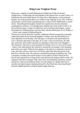 King Lear Traglear Essay
King Lear, a tragedy in which Shakespeare exhibits most fully his literary
complexities, is surprisingly the least popular of the famous four. In spite of this, it is
indefinitely the most talked about. For many this is Shakespeare s most profound
tragedy, one of the greatest plays ever written in any language at any time. It throws
up questions, which remain as perplexing now as they were to Shakespeare s earlier
critics. And although thoroughly studied, the original story line has remained
unchanged for centuries, even though many attempts have been made to alter it. In
the twentieth century a range of conflicting views on King Learemerged, a major
development in Shakespearean criticism came with the publication of A.C Bradley s
... Show more content on Helpwriting.net ...
This proves to be his fatal flaw and this, combined with the unexpected, seemingly
undevoted speech by his favoured daughter Cordelia, earns herself and Kent an
early departure out of the play. The fool plays a vital part in the deterioration of
Lear s character and sanity in the play, he is Lear s voice of conscience, his alter
ego, and many of his earlier speeches are designed to alert Lear to his daughter s
true characters. The fool is never punished for telling it how it is: he is all licensed
. Jesters were often kept by the monarch to remind the sovereignty of his humanity
and in this case sanity. When he first appears in the play he is extremely critical of
Lear; dost thou call me a fool, boy? em All thy other titles thou hast given away;
that thou wast born with . His sarcasm is hard hitting though completely true. Lear
s arrogance overtakes him and he begins to feel superior to Kent whom he has
known and respected for so long do not come between the dragon and his wrath . He
compares himself to a dragon in the sense of its overwhelming supremacy, control
and power, whereas the audience knows it is the temper of a dragon that Lear is
secretly and unknowingly comparing himself to. By effectively removing himself
from his rightful position as king he unknowingly takes up
 