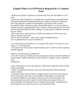 Explain What Level Of Proof Is Required In A Criminal
Trial
1.What level of proof is required in a criminal trial? How does that differ in a civil
trial?
a.The level of proof required in a criminal trial is: proof beyond a reasonable doubt
(Fifth and Fourteenth Amendments Due Process Clauses). (Garland 17) Meaning
that if the judge has no doubt on the defendant s guilt based on the evidence
provided he will be sentenced as guilty. On the other hand, in a civil trial, all that is
needed is proof by a preponderance of the evidence, which means that one side of the
case has more proof than the other resulting in a small margin of difference between
the case verdict.
2.How many jurors must there be in a California criminal case? How many must
agree to sustain a conviction?
a.In the state of California ... Show more content on Helpwriting.net ...
List six qualifications for a juror. (Garland 32)
i.Is a citizen of the United States; ii. Is a resident of the state; iii. Is at least 18 years
of age; iv. Is of sound mind;
v.Is in possession of the person s natural faculties; and vi. Is able to read or speak the
English language.
4.What is voir dire and jury nullification?
a.Voir dire A process in which jurors are questioned in order to select the members of
the final panel. Another definition given by Garland is roughly it means to speak the
truth.
(Garland 32)
b.Jury Nullification Is when a jury reaches a verdict that is opposing to that of all the
evidence presented.
5.What is the difference between a jury trial and a bench trial? Who determines
which it will be?
a.A bench trial takes place in front of a judge and there are no jurors (jury) present.
On the other hand, a jury trial is when members of the public act as jurors and
provide their feedback to the judge once they hear the evidence provided. The
prosecuting attorney needs to agree to a trial without jurors present. Once it is
agreed the judge will commence the case without a jury present. A defendant also
has the right to waive a jury, however it is only allowed in some
 