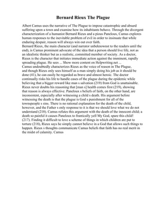 Bernard Rieux The Plague
Albert Camus uses the narrative of The Plague to impose catastrophic and absurd
suffering upon a town and examine how its inhabitants behave. Through the divergent
characterization of a humanist Bernard Rieux and a pious Paneloux, Camus explores
human responses to the inevitable problem of evil in order to insinuate that while
enduring despair, reason will always win out over faith.
Bernard Rieux, the main character (and narrator unbeknownst to the readers until the
end), is Camus prominent advocate of the idea that a person should live life, not as
an idealistic thinker but as a realistic, committed member of society. As a doctor,
Rieux is the character that initiates immediate action against the imminent, rapidly
spreading plague. He sees ... Show more content on Helpwriting.net ...
Camus undoubtedly characterizes Rieux as the voice of reason in The Plague,
and though Rieux only sees himself as a man simply doing his job as it should be
done (41), he can easily be regarded as brave and almost heroic. The doctor
continually risks his life to handle cases of the plague during the epidemic while
believing that a bigger reward like man s salvation (219) from God is unattainable.
Rieux never doubts his reasoning that [man s] health comes first (219), showing
that reason is always effective. Paneloux s beliefs of faith, on the other hand, are
inconsistent, especially after witnessing a child s death. His argument before
witnessing the death is that the plague is God s punishment for all of the
townspeople s sins. There is no rational explanation for the death of the child,
however, and the Father s only response to it is that we should love what we do not
understand (218). Camus refutes this argument with the death of the innocent child; a
death so painful it causes Paneloux to frantically yell My God, spare this child!
(217). Finding it difficult to love a scheme of things in which children are put to
torture (218), Rieux says he simply cannot believe in a God that allows such things to
happen. Rieux s thoughts communicate Camus beliefs that faith has no real merit in
the midst of calamity. Camus
 