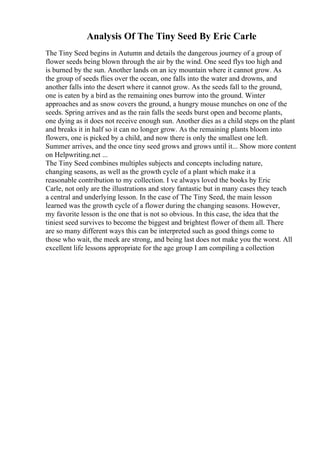 Analysis Of The Tiny Seed By Eric Carle
The Tiny Seed begins in Autumn and details the dangerous journey of a group of
flower seeds being blown through the air by the wind. One seed flys too high and
is burned by the sun. Another lands on an icy mountain where it cannot grow. As
the group of seeds flies over the ocean, one falls into the water and drowns, and
another falls into the desert where it cannot grow. As the seeds fall to the ground,
one is eaten by a bird as the remaining ones burrow into the ground. Winter
approaches and as snow covers the ground, a hungry mouse munches on one of the
seeds. Spring arrives and as the rain falls the seeds burst open and become plants,
one dying as it does not receive enough sun. Another dies as a child steps on the plant
and breaks it in half so it can no longer grow. As the remaining plants bloom into
flowers, one is picked by a child, and now there is only the smallest one left.
Summer arrives, and the once tiny seed grows and grows until it... Show more content
on Helpwriting.net ...
The Tiny Seed combines multiples subjects and concepts including nature,
changing seasons, as well as the growth cycle of a plant which make it a
reasonable contribution to my collection. I ve always loved the books by Eric
Carle, not only are the illustrations and story fantastic but in many cases they teach
a central and underlying lesson. In the case of The Tiny Seed, the main lesson
learned was the growth cycle of a flower during the changing seasons. However,
my favorite lesson is the one that is not so obvious. In this case, the idea that the
tiniest seed survives to become the biggest and brightest flower of them all. There
are so many different ways this can be interpreted such as good things come to
those who wait, the meek are strong, and being last does not make you the worst. All
excellent life lessons appropriate for the age group I am compiling a collection
 