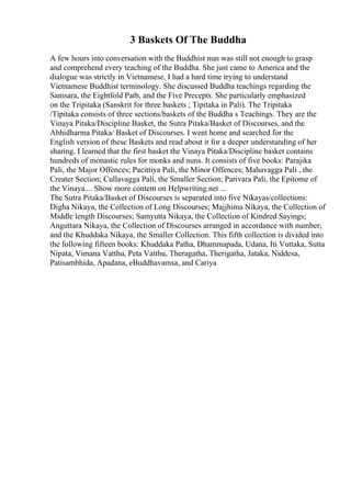 3 Baskets Of The Buddha
A few hours into conversation with the Buddhist nun was still not enough to grasp
and comprehend every teaching of the Buddha. She just came to America and the
dialogue was strictly in Vietnamese. I had a hard time trying to understand
Vietnamese Buddhist terminology. She discussed Buddha teachings regarding the
Samsara, the Eightfold Path, and the Five Precepts. She particularly emphasized
on the Tripitaka (Sanskrit for three baskets ; Tipitaka in Pali). The Tripitaka
/Tipitaka consists of three sections/baskets of the Buddha s Teachings. They are the
Vinaya Pitaka/Discipline Basket, the Sutra Pitaka/Basket of Discourses, and the
Abhidharma Pitaka/ Basket of Discourses. I went home and searched for the
English version of these Baskets and read about it for a deeper understanding of her
sharing. I learned that the first basket the Vinaya Pitaka/Discipline basket contains
hundreds of monastic rules for monks and nuns. It consists of five books: Parajika
Pali, the Major Offences; Pacittiya Pali, the Minor Offences; Mahavagga Pali , the
Creater Section; Cullavagga Pali, the Smaller Section; Parivara Pali, the Epitome of
the Vinaya.... Show more content on Helpwriting.net ...
The Sutra Pitaka/Basket of Discourses is separated into five Nikayas/collections:
Digha Nikaya, the Collection of Long Discourses; Majjhima Nikaya, the Collection of
Middle length Discourses; Samyutta Nikaya, the Collection of Kindred Sayings;
Anguttara Nikaya, the Collection of Discourses arranged in accordance with number;
and the Khuddaka Nikaya, the Smaller Collection. This fifth collection is divided into
the following fifteen books: Khuddaka Patha, Dhammapada, Udana, Iti Vuttaka, Sutta
Nipata, Vimana Vatthu, Peta Vatthu, Theragatha, Therigatha, Jataka, Niddesa,
Patisambhida, Apadana, eBuddhavamsa, and Cariya
 