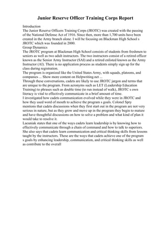 Junior Reserve Officer Training Corps Report
Introduction
The Junior Reserve Officers Training Corps (JROTC) was created with the passing
of the National Defense Act of 1916. Since then, more than 1,700 units have been
created in the Army branch alone. I will be focusing on Blackman High School s
JROTC which was founded in 2000.
Group Dynamics
The JROTC program at Blackman High School consists of students from freshmen to
seniors as well as two adult instructors. The two instructors consist of a retired officer
known as the Senior Army Instructor (SAI) and a retired enlisted known as the Army
Instructor (AI). There is no application process as students simply sign up for the
class during registration.
The program is organized like the United States Army, with squads, platoons, and
companies ... Show more content on Helpwriting.net ...
Through these conversations, cadets are likely to use JROTC jargon and terms that
are unique to the program. From acronyms such as LET (Leadership Education
Training) to phrases such as double time (to run instead of walk), JROTC s own
literacy is vital to effectively communicate in a brief amount of time.
I investigated how cadets communication evolved while they were in JROTC and
how they used word of mouth to achieve the program s goals. Colonel Spry
mentions that cadets discussions when they first start out in the program are not very
serious in nature, but as they grow and move up in the program they begin to mature
and have thoughtful discussions on how to solve a problem and what kind of plan it
would take to resolve it.
Lacuniak states that one of the ways cadets learn leadership is by knowing how to
effectively communicate through a chain of command and how to talk to superiors.
She also says that cadets learn communication and critical thinking skills from lessons
taught by the instructors. These are the ways that cadets achieve one of the program
s goals by enhancing leadership, communication, and critical thinking skills as well
as contribute to the overall
 