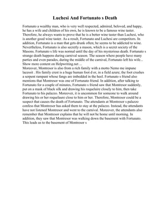 Luchesi And Fortunato s Death
Fortunato a wealthy man, who is very well respected, admired, beloved, and happy,
he has a wife and children of his own, he is known to be a famous wine taster.
Therefore, he always wants to prove that he is a better wine taster than Luchesi, who
is another good wine taster. As a result, Fortunato and Luchesi are competitors. In
addition, Fortunato is a man that gets drunk often; he seems to be addicted to wine.
Nevertheless, Fortunato is also secretly a mason, which is a secret society of the
Masons. Fortunato s life was normal until the day of his mysterious death. Fortunato s
strange death happens during carnival season. The season where people have many
parties and even parades, during the middle of the carnival, Fortunato left his wife...
Show more content on Helpwriting.net ...
Moreover, Montresor is also from a rich family with a motto Nemo me impune
lacessit . His family crest is a huge human foot d or, in a field azure; the foot crushes
a serpent rampant whose fangs are imbedded in the heel. Fortunato s friend also
mentions that Montresor was one of Fortunato friend. In addition, after talking to
Fortunato for a couple of minutes, Fortunato s friend saw that Montresor suddenly,
put on a mask of black silk and drawing his roquelaire closely to him, then take
Fortunato to his palazzo. Moreover, it is uncommon for someone to walk around
drawing his or her roquelaure close to him or her. Therefore, Montresor could be a
suspect that causes the death of Fortunato. The attendants at Montresor s palazzo
confess that Montresor has asked them to stay at the palazzo. Instead, the attendants
have not listened Montresor and went to the carnival. Moreover, the attendants also
remember that Montresor explains that he will not be home until morning. In
addition, they saw that Montresor was walking down the basement with Fortunato.
This leads us to the basement of Montresor s
 