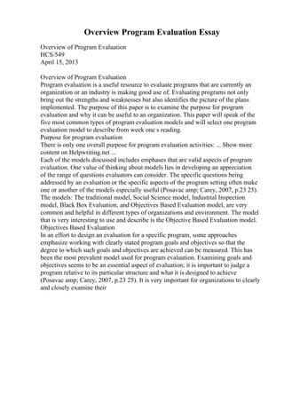 Overview Program Evaluation Essay
Overview of Program Evaluation
HCS/549
April 15, 2013
Overview of Program Evaluation
Program evaluation is a useful resource to evaluate programs that are currently an
organization or an industry is making good use of. Evaluating programs not only
bring out the strengths and weaknesses but also identifies the picture of the plans
implemented. The purpose of this paper is to examine the purpose for program
evaluation and why it can be useful to an organization. This paper will speak of the
five most common types of program evaluation models and will select one program
evaluation model to describe from week one s reading.
Purpose for program evaluation
There is only one overall purpose for program evaluation activities: ... Show more
content on Helpwriting.net ...
Each of the models discussed includes emphases that are valid aspects of program
evaluation. One value of thinking about models lies in developing an appreciation
of the range of questions evaluators can consider. The specific questions being
addressed by an evaluation or the specific aspects of the program setting often make
one or another of the models especially useful (Posavac amp; Carey, 2007, p.23 25).
The models: The traditional model, Social Science model, Industrial Inspection
model, Black Box Evaluation, and Objectives Based Evaluation model, are very
common and helpful in different types of organizations and environment. The model
that is very interesting to use and describe is the Objective Based Evaluation model.
Objectives Based Evaluation
In an effort to design an evaluation for a specific program, some approaches
emphasize working with clearly stated program goals and objectives so that the
degree to which such goals and objectives are achieved can be measured. This has
been the most prevalent model used for program evaluation. Examining goals and
objectives seems to be an essential aspect of evaluation; it is important to judge a
program relative to its particular structure and what it is designed to achieve
(Posavac amp; Carey, 2007, p.23 25). It is very important for organizations to clearly
and closely examine their
 