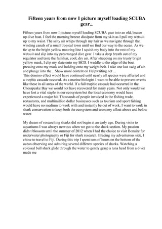 Fifteen years from now I picture myself loading SCUBA
gear...
Fifteen years from now I picture myself loading SCUBA gear into an old, beaten
up dive boat. I feel the morning breeze dissipate from my skin as I pull my wetsuit
up to my waist. The salty air whips through my hair as we navigate through the
winding canals of a small tropical town until we find our way to the ocean. As we
tie up to the bright yellow mooring line I squish my body into the rest of my
wetsuit and slip into my prearranged dive gear. I take a deep breath out of my
regulator and taste the familiar, cool, dry air. After strapping on my trusty bright
yellow mask, I clip my slate onto my BCD. I waddle to the edge of the boat
pressing onto my mask and holding onto my weight belt. I take one last swig of air
and plunge into the... Show more content on Helpwriting.net ...
This domino effect would have continued until nearly all species were affected and
a trophic cascade occured. As a marine biologist I want to be able to prevent events
like these in all areas of the world. If a full trophic cascade had occurred in the
Chesapeake Bay we would not have recovered for many years. Not only would we
have lost a vital staple in our ecosystem but the local economy would have
experienced a major hit. Thousands of people involved in the fishing trade,
restaurants, and multimillion dollar businesses such as tourism and sport fishing
would have no medium to work with and instantly be out of work. I want to work in
shark conservation to keep both the ecosystem and economy afloat above and below
water.
My dream of researching sharks did not begin at an early age. During visits to
aquariums I was always nervous when we got to the shark section. My passion
didn t blossom until the summer of 2012 when I had the choice to visit Bonaire for
underwater photography or Fiji for shark research. Bracing my adventurous side, I
chose to travel to Fiji. During this trip I spent tens of hours on the bottom of the
ocean observing and admiring several different species of sharks. Watching a
colossal bull shark glide through the water to gently grasp a tuna head from a diver
made me
 