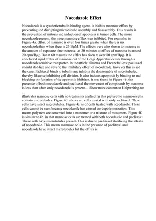 Nocodazole Effect
Nocodazole is a synthetic tubulin binding agent. It inhibits mannose efflux by
preventing and disrupting microtubule assembly and disassembly. This results in
the prevention of mitosis and induction of apoptosis in tumor cells. The more
nocodazole present, the more mannose efflux was inhibited. For example: in
Figure 4a. efflux of mannose is over four times greater when there is no
nocodazole than when there is 25 ВµM. The effects were also shown to increase as
the amount of exposure time increase. At 30 minutes to efflux of mannose is around
20 cpm/Вµg. But at 60 minutes the efflux has risen to over 80 cpm/Вµg. It is
concluded rapid efflux of mannose out of the Golgi Apparatus occurs through a
nocodazole sensitive transporter. In the article, Sharma and Freeze believe paclitaxel
should stabilize and reverse the inhibitory effect of nocodazole, however this is not
the case. Paclitaxel binds to tubulin and inhibits the disassembly of microtubules,
thereby likewise inhibiting cell division. It also induces apoptosis by binding to and
blocking the function of the apoptosis inhibitor. It was found in Figure 4b. the
presence of both nocodazole and paclitaxel the movement of compounds by mannose
is less than when only nocodazole is present.... Show more content on Helpwriting.net
...
illustrates mannose cells with no treatments applied. In this picture the mannose cells
contain microtubules. Figure 4d. shows are cells treated with only paclitaxel. These
cells have intact microtubules. Figure 4e. is of cells treated with nocodazole. These
cells cannot be seen because nocodazole has caused the depolymerization. This
means polymers are converted into a monomer or a mixture of monomers. Figure 4f.
is similar to 4b. in that mannose cells are treated with both nocodazole and paclitaxel.
These cells have microtubules present. This is due to paclitaxel stabilizing the effects
of nocodazole. This means mannose cells in the presence of paclitaxel and
nocodazole have intact microtubules but the efflux is
 