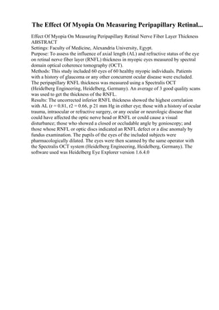 The Effect Of Myopia On Measuring Peripapillary Retinal...
Effect Of Myopia On Measuring Peripapillary Retinal Nerve Fiber Layer Thickness
ABSTRACT
Settings: Faculty of Medicine, Alexandria University, Egypt.
Purpose: To assess the influence of axial length (AL) and refractive status of the eye
on retinal nerve fiber layer (RNFL) thickness in myopic eyes measured by spectral
domain optical coherence tomography (OCT).
Methods: This study included 60 eyes of 60 healthy myopic individuals. Patients
with a history of glaucoma or any other concurrent ocular disease were excluded.
The peripapillary RNFL thickness was measured using a Spectralis OCT
(Heidelberg Engineering, Heidelberg, Germany). An average of 3 good quality scans
was used to get the thickness of the RNFL.
Results: The uncorrected inferior RNFL thickness showed the highest correlation
with AL (r = 0.81, r2 = 0.66, p 21 mm Hg in either eye; those with a history of ocular
trauma, intraocular or refractive surgery, or any ocular or neurologic disease that
could have affected the optic nerve head or RNFL or could cause a visual
disturbance; those who showed a closed or occludable angle by gonioscopy; and
those whose RNFL or optic discs indicated an RNFL defect or a disc anomaly by
fundus examination. The pupils of the eyes of the included subjects were
pharmacologically dilated. The eyes were then scanned by the same operator with
the Spectralis OCT system (Heidelberg Engineering, Heidelberg, Germany). The
software used was Heidelberg Eye Explorer version 1.6.4.0
 