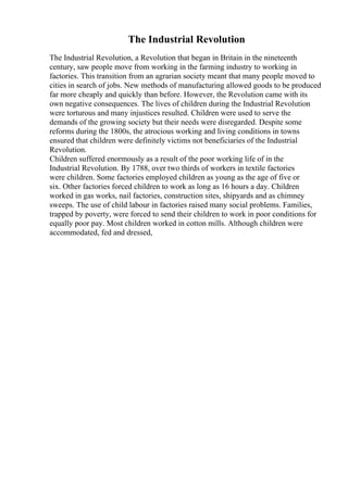 The Industrial Revolution
The Industrial Revolution, a Revolution that began in Britain in the nineteenth
century, saw people move from working in the farming industry to working in
factories. This transition from an agrarian society meant that many people moved to
cities in search of jobs. New methods of manufacturing allowed goods to be produced
far more cheaply and quickly than before. However, the Revolution came with its
own negative consequences. The lives of children during the Industrial Revolution
were torturous and many injustices resulted. Children were used to serve the
demands of the growing society but their needs were disregarded. Despite some
reforms during the 1800s, the atrocious working and living conditions in towns
ensured that children were definitely victims not beneficiaries of the Industrial
Revolution.
Children suffered enormously as a result of the poor working life of in the
Industrial Revolution. By 1788, over two thirds of workers in textile factories
were children. Some factories employed children as young as the age of five or
six. Other factories forced children to work as long as 16 hours a day. Children
worked in gas works, nail factories, construction sites, shipyards and as chimney
sweeps. The use of child labour in factories raised many social problems. Families,
trapped by poverty, were forced to send their children to work in poor conditions for
equally poor pay. Most children worked in cotton mills. Although children were
accommodated, fed and dressed,
 