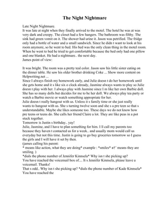 The Night Nightmare
Late Night Nightmare.
It was late at night when they finally arrived to the motel. The hotel he was at was
very dark and creepy. The closet had a few hangers. The bathroom was filthy. The
sink had green vomit on it. The shower had urine it. Jason was petrified. The fridge
only had a bottle of water and a small sandwich. Since he didn t want to look at his
room anymore, so he went to bed. His bed was the only clean thing in the motel room.
When he went to bed he tried to get comfortable because the bed only had one pillow
and one blanket. He had a nightmare.. the next day.
James point of view:
It was bright. The room was a pretty teal color. Jason saw his little sister eating on
the dinner table. He saw his older brother drinking Coke ... Show more content on
Helpwriting.net ...
Since I always finish my homework early, and Julie doesn t do her homework until
she gets home and it s like six o clock already, Jasmine always wants to play so Julie
doesn t play with her. I always play with Jasmine since I m like her own Barbie doll.
She has so many dolls but decides for me to be her doll. We always play tea party or
watch a Barbie movie or watch something appropriate for her.
Julie doesn t really hangout with us. Unless it s family time or she just really
wants to hangout with us. She s turning twelve soon and she s a pre teen so that s
understandable. Maybe she likes someone too. These days we do not know how
pre teens or teens do. She calls her friend Claire a lot. They are like peas in a pot
stuck together.
Tomorrow is Justin s birthday.. yay!
Julie, Jasmine, and I have to plan something for him. I ll call my parents too
because they haven t contacted us for a week.. and usually mom would call us
everyday but not this time. Justin is going to go buy groceries tomorrow so I guess
the girls and I will have it set by then.
(james calling his parent:
* means like action, what they are doing* example : *smiles* в†’ means they are
smiling. )
*dials the phone number of Jennifer Kinnsela* Why isn t she picking up?
You have reached the voicemail box of.... It s Jennifer Kinnsela, please leave a
voicemail. Thanks!
That s odd.. Why isn t she picking up? *dials the phone number of Kade Kinnsela*
You have reached the
 
