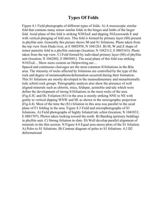Types Of Folds
Figure 4.1 Field photographs of different types of folds. A) A mesoscopic similar
fold that contains many minor similar folds in the hinges and limbs of the larger
fold. Axial plane of this fold is striking N30ЛљE and dipping 50Лљtowards E and
with vertical plunging of fold axis. This fold is formed by primary layer (S0) present
in phyllite unit. Generally this picture shows S0 and S1 foliations. Photo taken from
the top view from Huda river, at E 0802958, N 1041263. B) M, W and Z shape of
minor parasitic fold in a phyllite outcrops (location; N 1042312, E 0803163). Photo
taken from the top view. C) Fold formed by individual primary layer (S0) of phyllite
unit (location; N 1042802, E 0803681). The axial plane of this fold was striking
N10ЛљE... Show more content on Helpwriting.net ...
Spaced and continuous cleavages are the most common S1foliations in the Bila
area. The intensity of rocks affected by foliations are controlled by the type of the
rock and degree of metamorphism/deformation occurred during their formation.
This S1 foliations are mostly developed in the metasedimentary and metaultramafic
(talc schist) rock groups. Petrographic analysis also show the presence of well
aligned minerals such as chlorite, mica, feldspar, actinolite and talc which were
define the development of strong S1foliations in the most rocks of the area
(Fig.4.3C and D). Foliation (S1) in the area is mostly striking NNE to NE with
gently to vertical dipping WNW and SE as shown in the stereographic projection
(Fig.4.4). Most of the time the (S1) foliation in this area was parallel to the axial
plane of F1 folding in the area. Figure 4.3 Field and microphotographs of S1
foliations. A) Field photographs of highly foliated talc schist (location; N 1041833,
E 0801707). Photos taken looking toward the north. B) Banding (primary bedding)
in phyllite unit. C) Strong foliation in slate. D) Well develop parallel alignment of
minerals in the thin section. N Figure 4.4 Equal area stereo plots of the S1 foliation.
A) Poles to S1 foliations. B) Contour diagram of poles to S1 foliations. 4.3 D2
deformational
 
