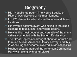 Biography His 1 st  published poem “The Negro Speaks of Rivers” was also one of his most famous. In 1923 James traveled abroad to several different locations. His favorite pastime event was sitting in the clubs listening to blues, jazz, and writing poetry. He was the most popular and versatile of the many writers connected with the Harlem Renissance. The Great Depression brought about an abrupt end to much African American literary activity, and this is when Hughes became involved in radical politics. Hughes became apart of the American Communist Party with along with other blacks.  