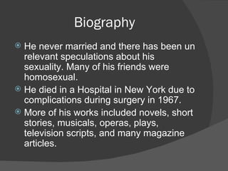 Biography He never married and there has been un relevant speculations about his sexuality. Many of his friends were homosexual. He died in a Hospital in New York due to complications during surgery in 1967. More of his works included novels, short stories, musicals, operas, plays, television scripts, and many magazine articles. 