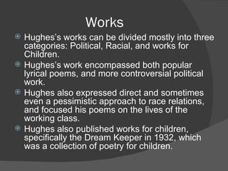 Works Hughes’s works can be divided mostly into three categories: Political, Racial, and works for Children. Hughes’s work encompassed both popular lyrical poems, and more controversial political work. Hughes also expressed direct and sometimes even a pessimistic approach to race relations, and focused his poems on the lives of the working class. Hughes also published works for children, specifically the Dream Keeper in 1932, which was a collection of poetry for children. 