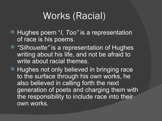 Works (Racial) Hughes poem “ I, Too”  is a representation of race is his poems. “ Silhouette”  is a representation of Hughes writing about his life, and not be afraid to write about racial themes. Hughes not only believed in bringing race to the surface through his own works, he also believed in calling forth the next generation of poets and charging them with the responsibility to include race into their own works. 