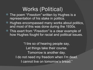 Works (Political) The poem “ Freedom”  written by Hughes is a representation of his stake in politics. Hughes encompassed many works about politics, and most of this was done during the 1930s. This exert from “ Freedom”  is a clear example of how Hughes fought for racial and political issues. “ I tire so of hearing people say, Let things take their course. Tomorrow is another day. I do not need my freedom when I’m dead. I cannot live on tomorrow’s bread.” 