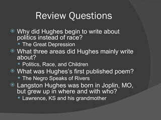 Review Questions Why did Hughes begin to write about politics instead of race? The Great Depression What three areas did Hughes mainly write about? Politics, Race, and Children What was Hughes’s first published poem? The Negro Speaks of Rivers Langston Hughes was born in Joplin, MO, but grew up in where and with who? Lawrence, KS and his grandmother 