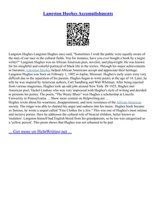 Langston Hughes Accomplishments
Langston Hughes Langston Hughes once said, "Sometimes I wish the public were equally aware of
the men of our race in the cultural fields. You for instance, have you ever bought a book by a negro
writer?" Langston Hughes was an African American poet, novelist, and playwright. He was known
for his insightful and colorful portrayal of black life in the sixties. Through his major achievements
in literature, Langston Hughes helped African Americans accept and appreciate their heritage.
Langston Hughes was born on February 1, 1902 in Joplin, Missouri. Hughes's early years were very
difficult due to the separation of his parents. Hughes began to write poetry at the age of 14. Later, he
tells he was inspired by American authors, Carl Sandburg and Walt Whitman. After being rejected
from various magazines, Hughes took up odd jobs around New York. IN 1925, Hughes met
American poet, Vachel Lindsay who was very impressed with Hughes's style of writing and decided
to promote his poetry. The poem, "The Weary Blues" won Hughes a scholarship at Lincoln
University in Pennsylvania. ... Show more content on Helpwriting.net ...
Hughes wrote about his weariness, disappointment, and stoic resistance of the African American
society. The singer was able to channel his anger and sadness into his music. Hughes book became
so famous, he wrote a sequel called "Fine Clothes for a Jew." This was one of Hughes's most intense
and incisive poems. Here he addresses the cultural role of biracial children, better known as
'mulattos'. Langston himself had English blood from his grandparents, so he too was categorized as
a 'yellow person'. This poem shows that Hughes was not ashamed to be part
... Get more on HelpWriting.net ...
 