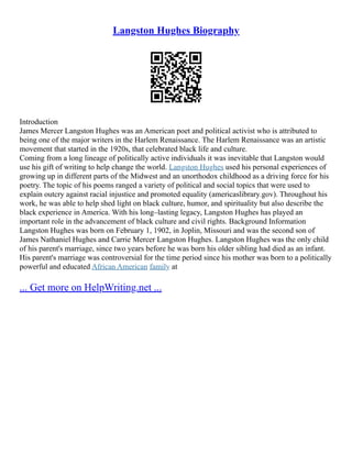 Langston Hughes Biography
Introduction
James Mercer Langston Hughes was an American poet and political activist who is attributed to
being one of the major writers in the Harlem Renaissance. The Harlem Renaissance was an artistic
movement that started in the 1920s, that celebrated black life and culture.
Coming from a long lineage of politically active individuals it was inevitable that Langston would
use his gift of writing to help change the world. Langston Hughes used his personal experiences of
growing up in different parts of the Midwest and an unorthodox childhood as a driving force for his
poetry. The topic of his poems ranged a variety of political and social topics that were used to
explain outcry against racial injustice and promoted equality (americaslibrary.gov). Throughout his
work, he was able to help shed light on black culture, humor, and spirituality but also describe the
black experience in America. With his long–lasting legacy, Langston Hughes has played an
important role in the advancement of black culture and civil rights. Background Information
Langston Hughes was born on February 1, 1902, in Joplin, Missouri and was the second son of
James Nathaniel Hughes and Carrie Mercer Langston Hughes. Langston Hughes was the only child
of his parent's marriage, since two years before he was born his older sibling had died as an infant.
His parent's marriage was controversial for the time period since his mother was born to a politically
powerful and educated African American family at
... Get more on HelpWriting.net ...
 