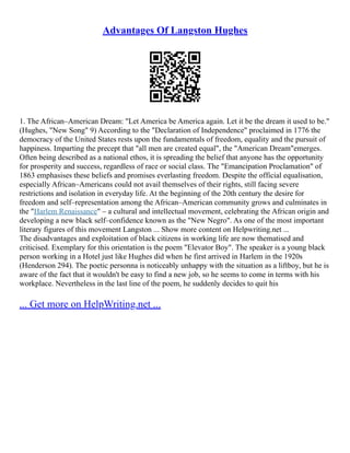 Advantages Of Langston Hughes
1. The African–American Dream: "Let America be America again. Let it be the dream it used to be."
(Hughes, "New Song" 9) According to the "Declaration of Independence" proclaimed in 1776 the
democracy of the United States rests upon the fundamentals of freedom, equality and the pursuit of
happiness. Imparting the precept that "all men are created equal", the "American Dream"emerges.
Often being described as a national ethos, it is spreading the belief that anyone has the opportunity
for prosperity and success, regardless of race or social class. The "Emancipation Proclamation" of
1863 emphasises these beliefs and promises everlasting freedom. Despite the official equalisation,
especially African–Americans could not avail themselves of their rights, still facing severe
restrictions and isolation in everyday life. At the beginning of the 20th century the desire for
freedom and self–representation among the African–American community grows and culminates in
the "Harlem Renaissance" – a cultural and intellectual movement, celebrating the African origin and
developing a new black self–confidence known as the "New Negro". As one of the most important
literary figures of this movement Langston ... Show more content on Helpwriting.net ...
The disadvantages and exploitation of black citizens in working life are now thematised and
criticised. Exemplary for this orientation is the poem "Elevator Boy". The speaker is a young black
person working in a Hotel just like Hughes did when he first arrived in Harlem in the 1920s
(Henderson 294). The poetic personna is noticeably unhappy with the situation as a liftboy, but he is
aware of the fact that it wouldn't be easy to find a new job, so he seems to come in terms with his
workplace. Nevertheless in the last line of the poem, he suddenly decides to quit his
... Get more on HelpWriting.net ...
 