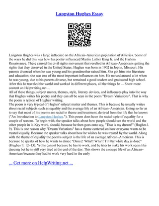 Langston Hughes Essay
Langston Hughes was a large influence on the African–American population of America. Some of
the ways he did this was how his poetry influenced Martin Luther King Jr. and the Harlem
Renaissance. These caused the civil rights movement that resulted in African–Americans getting the
rights that they deserved in the United States. Hughes was born in 1902 in Joplin, Missouri. His
parents divorced when he was young and his grandmother raised him. She got him into literature
and education; she was one of the most important influences on him. He moved around a lot when
he was young, due to his parents divorce, but remained a good student and graduated high school.
After this he traveled the world and worked in different places, all the things he ... Show more
content on Helpwriting.net ...
All of these things, subject matter, themes, style, literary devices, and influences play into the way
that Hughes writes his poetry and they can all be seen in the poem "Dream Variations". That is why
the poem is typical of Hughes' writing.
The poem is very typical of Hughes' subject matter and themes. This is because he usually writes
about racial subjects such as equality and the average life of an African–American. Going so far as
to say that most of his poems are racial in theme and treatment, derived from the life that he knows
("An Introduction to Langston Hughes."). This poem does have the racial topic of equality for a
couple of reasons. To begin with, the speaker talks about how people should see the world and the
other people in it. Key word, should, because he then goes onto say, "That is my dream!" (Hughes l.
9). This is one reason why "Dream Variations" has a theme centered on how everyone wants to be
treated equally. Because the speaker talks about how he wishes he was treated by the world. Along
with the theme of equality the poem's subject is the life of an average African–American. This is
because he speaks of how he wants to dance "Dance! Whirl! Whirl! Till the white day is done"
(Hughes ll. 12–13). Yet he cannot because he has to work, and he tries to make his work seem like
dancing but he is still very tired at the end of the day. This shows the average life of an African–
American because they had to work very hard in the early
... Get more on HelpWriting.net ...
 