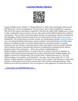 Langston Hughes Harlem
Langston Hughes' poem "Harlem" or "Dream Deferred" is about what could happen when one lets
their dreams go, if even just temporarily. The poem starts, and is mostly comprised of, a question.
This invites the reader in and makes a connection; what does the reader think? Hughes gives a series
of ideas, all plausible, but never tells us for sure. One could say that different dreams have different
consequences. The two titles of the poem indicate that they are synonymous. Because of oppression
and segregation, African Americans could never act on their dreams, but the Harlem Renaissance
changed this. This cultural boom was home of many new and prosperous dreams. Langston Hughes
was a star during the Harlem Renaissance, and he could have meant that Harlem was where many
dreams were deferred or that it was where deferred dreams were picked up again. In another
perspective, the title "Harlem" could argue that for many, their dreams were not possible until they
came to Harlem, because of the disconnect between an unfortunately prejudiced society and the
booming culture of the renaissance. ... Show more content on Helpwriting.net ...
Hughes compares a deferred dream to "a raisin in the sun", asking if it has lost its substance or
integrity (3).Or does the dream cause pain, like an open, infected wound? Langston Hughes also
suggests a dream that could permeate, like an awful smell, or harden and crust over. The most
striking imagery, in my opinion, is the dream that " just sags / like a heavy load" (10–11). This
dream is crushing and there is nothing to do but carry it and its regrets. The final idea is a dream that
explodes, violent against the fact that it was put aside. These similes all demand attention. These
dreams do not want to go unnoticed. They are not passive; each suggestion of a dream has its own
... Get more on HelpWriting.net ...
 