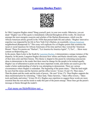 Langston Hughes Poetry
In 1964, Langston Hughes stated "Hang yourself, poet, in your own words. Otherwise, you are
dead." Hughes' use of this quote is immediately reflected throughout all his works. He stood out
amongst the most energetic essayists and scholars of the Harlem Renaissance, which was the
African American artistic growth in the 1920s that praised dark life and culture. "Hughes' innovative
expertise was impacted by his life in New York City's Harlem, an essentially African American
neighborhood (Rampersad 3)." This essay will explicate five of Hughes poems that scrutinize the
racial or social injustices for African Americans of his time and how they viewed the 'American
Dream'. These five poems are "Harlem", "Let America be America Again", "I, Too", ... Show more
content on Helpwriting.net ...
In the poem, Open Letter to the South by Langston Hughes, it demonstrates a unique instance of the
disparity. In the poem, Langston Hughes discusses how whites and blacks should unite, regardless
of their skin color and their history. This theme is shaped in this poem by reiterating nonconcrete
ideas to demonstrate to the reader that there must be change for the people to be treated equally.
Hughes' use of alliteration to point out the more important words, and similes are used to give the
reader a better understanding of what he was attempting to demonstrate. There are various
circumstances where Hughes is redundant. The beginning of the poem states, " That the land might
be ours/And the mines and the factories and the office towers." (Lines 14 and 15). Then states, "
That the plants and the roads and the tools of power, / Be ours" (Line 17). Then Hughes supports the
ideas mentioned prior by reiterating, " Takes land, /Takes factories, / Takes office towers, / Takes
tools and banks and mines." (Lines 58–61). Hughes uses repetition to suggest these words are more
essential than the rest and he needs to make this part of the poem emerge. These lines get the poem's
message or theme through the reader's
... Get more on HelpWriting.net ...
 