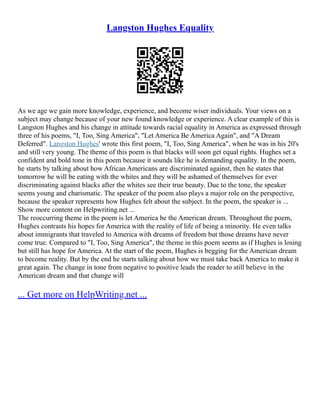 Langston Hughes Equality
As we age we gain more knowledge, experience, and become wiser individuals. Your views on a
subject may change because of your new found knowledge or experience. A clear example of this is
Langston Hughes and his change in attitude towards racial equality in America as expressed through
three of his poems, "I, Too, Sing America", "Let America Be America Again", and "A Dream
Deferred". Langston Hughes' wrote this first poem, "I, Too, Sing America", when he was in his 20's
and still very young. The theme of this poem is that blacks will soon get equal rights. Hughes set a
confident and bold tone in this poem because it sounds like he is demanding equality. In the poem,
he starts by talking about how African Americans are discriminated against, then he states that
tomorrow he will be eating with the whites and they will be ashamed of themselves for ever
discriminating against blacks after the whites see their true beauty. Due to the tone, the speaker
seems young and charismatic. The speaker of the poem also plays a major role on the perspective,
because the speaker represents how Hughes felt about the subject. In the poem, the speaker is ...
Show more content on Helpwriting.net ...
The reoccurring theme in the poem is let America be the American dream. Throughout the poem,
Hughes contrasts his hopes for America with the reality of life of being a minority. He even talks
about immigrants that traveled to America with dreams of freedom but those dreams have never
come true. Compared to "I, Too, Sing America", the theme in this poem seems as if Hughes is losing
but still has hope for America. At the start of the poem, Hughes is begging for the American dream
to become reality. But by the end he starts talking about how we must take back America to make it
great again. The change in tone from negative to positive leads the reader to still believe in the
American dream and that change will
... Get more on HelpWriting.net ...
 
