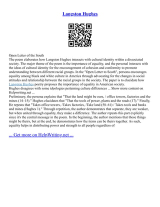 Langston Hughes
Open Letter of the South
The poem elaborates how Langston Hughes interacts with cultural identity within a dissociated
society. The major theme of the poem is the importance of equality, and the personal interacts with
the ideas of cultural identity for the encouragement of cohesion and conformity to promote
understanding between different racial groups. In the "Open Letter to South", persona encourages
equality among black and white culture in America through advocating for the changes in social
attitudes and relationship between the racial groups in the society. The paper is to elucidate how
Langston Hughes poetry proposes the importance of equality in American society.
Hughes disagrees with some ideologies pertaining culture differences ... Show more content on
Helpwriting.net ...
Preliminary, the persona explains that "That the land might be ours, / office towers, factories and the
mines (14–15)." Hughes elucidates that "That the tools of power, plants and the roads (17)." Finally,
He repeats that "Takes office towers, /Takes factories, /Take land (58–61) / Takes tools and banks
and mines (Hughes 1)." Through repetition, the author demonstrates that separate, they are weaker,
but when united through equality, they make a difference. The author repeats this part explicitly
since it's the central message in the poem. In the beginning, the author mentions that those things
might be theirs, but at the end, he demonstrates how the items can be theirs together. As such,
equality helps in distributing power and strength to all people regardless of
... Get more on HelpWriting.net ...
 