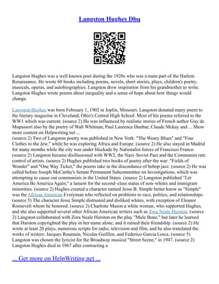 Langston Hughes Dbq
Langston Hughes was a well known poet during the 1920s who was a main part of the Harlem
Renaissance. He wrote 60 books including poems, novels, short stories, plays, children's poetry,
musicals, operas, and autobiographies. Langston drew inspiration from his grandmother to write.
Langston Hughes wrote poems about inequality and a sense of hope about how things would
change.
Langston Hughes was born February 1, 1902 in Joplin, Missouri. Langston donated many poem to
the literary magazine in Cleveland, Ohio's Central High School. Most of his poems referred to the
WW1 which was current. (source 2) He was influenced by realistic stories of French author Guy de
Mupassort also by the poetry of Walt Whitman, Paul Laurence Dunbar, Claude Mckay and ... Show
more content on Helpwriting.net ...
(source 2) Two of Langston poetry was published in New York: "The Weary Blues" and "Fine
Clothes to the Jew," while he was exploring Africa and Europe. (source 2) He also stayed in Madrid
for many months while the city was under blockade by Nationalist forces of Francisco Franco.
(source 2) Langston became disillusioned with WW2, the Nazi–Soviet Pact and the Communist rate
control of artists. (source 2) Hughes published two books of poetry after the war: "Fields of
Wonder" and "One Way Ticket," the poems take in the discordance of bebop jazz. (source 2) He was
called before Joseph McCarthy's Senate Permanent Subcommittee on Investigations, which was
attempting to cause out communists in the United States. (source 2) Langston published "Let
America Be America Again," a lament for the second–class status of non–whites and immigrant
minorities. (source 2) Hughes created a character named Jesse B. Simple better know as "Simple"
was the African American Everyman who reflected on problems to race, politics, and relationships.
(source 5) The character Jesse Simple distrusted and disliked whites, with exception of Eleanor
Roosevelt whom he honored. (source 2) Charlotte Mason a white woman, who supported Hughes,
and she also supported several other African American writers such as Zora Neale Hurston. (source
2) Langston collaborated with Zora Neale Hurston on the play "Mule Bone," but later he learned
that Hurston copyrighted the play in her name alone, and it ruined their friendship. (source 2) He
wrote at least 20 plays, numerous scripts for radio, television and film, and he also translated the
works of writers: Jacques Roumain, Nicolas Guilllen, and Federico Garcia Lorca. (source 5)
Langston was chosen the lyricist for the Broadway musical "Street Scene," in 1947. (source 2)
Langston Hughes died in 1967 after contracting a
... Get more on HelpWriting.net ...
 