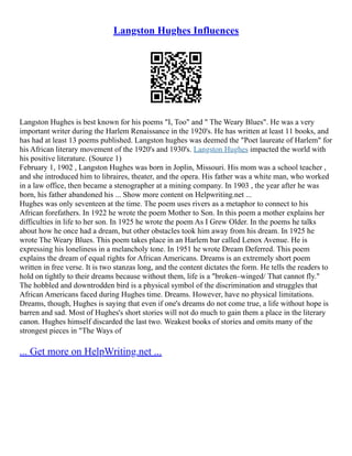 Langston Hughes Influences
Langston Hughes is best known for his poems "I, Too" and " The Weary Blues". He was a very
important writer during the Harlem Renaissance in the 1920's. He has written at least 11 books, and
has had at least 13 poems published. Langston hughes was deemed the "Poet laureate of Harlem" for
his African literary movement of the 1920's and 1930's. Langston Hughes impacted the world with
his positive literature. (Source 1)
February 1, 1902 , Langston Hughes was born in Joplin, Missouri. His mom was a school teacher ,
and she introduced him to libraires, theater, and the opera. His father was a white man, who worked
in a law office, then became a stenographer at a mining company. In 1903 , the year after he was
born, his father abandoned his ... Show more content on Helpwriting.net ...
Hughes was only seventeen at the time. The poem uses rivers as a metaphor to connect to his
African forefathers. In 1922 he wrote the poem Mother to Son. In this poem a mother explains her
difficulties in life to her son. In 1925 he wrote the poem As I Grew Older. In the poems he talks
about how he once had a dream, but other obstacles took him away from his dream. In 1925 he
wrote The Weary Blues. This poem takes place in an Harlem bar called Lenox Avenue. He is
expressing his loneliness in a melancholy tone. In 1951 he wrote Dream Deferred. This poem
explains the dream of equal rights for African Americans. Dreams is an extremely short poem
written in free verse. It is two stanzas long, and the content dictates the form. He tells the readers to
hold on tightly to their dreams because without them, life is a "broken–winged/ That cannot fly."
The hobbled and downtrodden bird is a physical symbol of the discrimination and struggles that
African Americans faced during Hughes time. Dreams. However, have no physical limitations.
Dreams, though, Hughes is saying that even if one's dreams do not come true, a life without hope is
barren and sad. Most of Hughes's short stories will not do much to gain them a place in the literary
canon. Hughes himself discarded the last two. Weakest books of stories and omits many of the
strongest pieces in "The Ways of
... Get more on HelpWriting.net ...
 