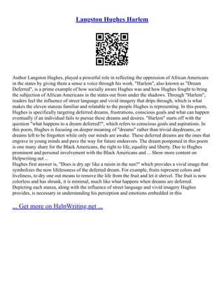 Langston Hughes Harlem
Author Langston Hughes, played a powerful role in reflecting the oppression of African Americans
in the states by giving them a sense a voice through his work. "Harlem", also known as "Dream
Deferred", is a prime example of how socially aware Hughes was and how Hughes fought to bring
the subjection of African Americans in the states out from under the shadows. Through "Harlem",
readers feel the influence of street language and vivid imagery that drips through, which is what
makes the eleven stanzas familiar and relatable to the people Hughes is representing. In this poem,
Hughes is specifically targeting deferred dreams, frustrations, conscious goals and what can happen
eventually if an individual fails to pursue these dreams and desires. "Harlem" starts off with the
question "what happens to a dream deferred?", which refers to conscious goals and aspirations. In
this poem, Hughes is focusing on deeper meaning of "dreams" rather than trivial daydreams, or
dreams left to be forgotten while only our minds are awake. These deferred dreams are the ones that
engrave in young minds and pave the way for future endeavors. The dream postponed in this poem
is one many share for the Black Americans, the right to life, equality and liberty. Due to Hughes
prominent and personal involvement with the Black Americans and ... Show more content on
Helpwriting.net ...
Hughes first answer is, "Does is dry up/ like a raisin in the sun?" which provides a vivid image that
symbolizes the now lifelessness of the deferred dream. For example, fruits represent colors and
liveliness, to dry one out means to remove the life from the fruit and let it shrivel. The fruit is now
colorless and has shrunk, it is minimal, much like what happens when dreams are deferred.
Depicting each stanza, along with the influence of street language and vivid imagery Hughes
provides, is necessary in understanding his perception and emotions embedded in this
... Get more on HelpWriting.net ...
 