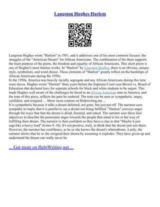 Langston Hughes Harlem
Langston Hughes wrote "Harlem" in 1951, and it addresses one of his most common focuses: the
struggles of the "American Dream" for African Americans. The combination of the three supports
the main purpose of the poem, the freedom and equality of African Americans. This short poem is
one of Hughes's most famous works. In "Harlem" by Langston Hughes, there is an obvious, unique
style, symbolism, and word choice. These elements of "Harlem" greatly reflect on the hardships of
African Americans during the 1950s.
In the 1950s, America was heavily racially segregate and any African Americans during this time
were slaves. Hughes wrote "Harlem" three years before the Supreme Court case Brown vs. Board of
Education that declared laws for separate schools for black and white students to be unjust. This
made Hughes well aware of the challenges he faced as an African American man in America, and
the tone of this piece, reflects the pain he endured. The tone can be seen as sympathetic, angry,
confident, and resigned. ... Show more content on Helpwriting.net ...
It is sympathetic because it talks a dream deferred, not gone, but just put off. The narrator uses
sympathy to imply that it is painful to see a dream not being fulfilled. "Harlem" conveys anger
through the ways that that the dream is dried, festered, and rotted. The narrator uses these foul
adjectives to describe the passionate anger towards the people that stand in his or her way of
fulfilling their dream. The narrator is then confident as they have a clue to that "Maybe it just
sags/like a heavy load" (Lines 9–10). It's not positive, truly, to think that the dream just sets there.
However, the narrator has confidence, as he or she knows the dream's whereabouts. Lastly, the
narrator shows that he or she resigned their dream by assuming it explodes. They have given up and
understand the dream can really never be
... Get more on HelpWriting.net ...
 
