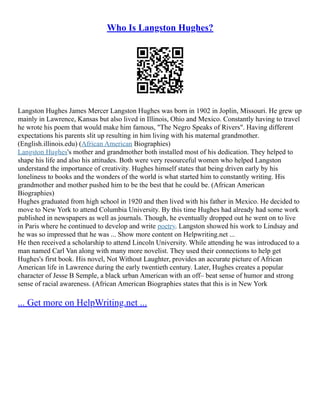Who Is Langston Hughes?
Langston Hughes James Mercer Langston Hughes was born in 1902 in Joplin, Missouri. He grew up
mainly in Lawrence, Kansas but also lived in Illinois, Ohio and Mexico. Constantly having to travel
he wrote his poem that would make him famous, "The Negro Speaks of Rivers". Having different
expectations his parents slit up resulting in him living with his maternal grandmother.
(English.illinois.edu) (African American Biographies)
Langston Hughes's mother and grandmother both installed most of his dedication. They helped to
shape his life and also his attitudes. Both were very resourceful women who helped Langston
understand the importance of creativity. Hughes himself states that being driven early by his
loneliness to books and the wonders of the world is what started him to constantly writing. His
grandmother and mother pushed him to be the best that he could be. (African American
Biographies)
Hughes graduated from high school in 1920 and then lived with his father in Mexico. He decided to
move to New York to attend Columbia University. By this time Hughes had already had some work
published in newspapers as well as journals. Though, he eventually dropped out he went on to live
in Paris where he continued to develop and write poetry. Langston showed his work to Lindsay and
he was so impressed that he was ... Show more content on Helpwriting.net ...
He then received a scholarship to attend Lincoln University. While attending he was introduced to a
man named Carl Van along with many more novelist. They used their connections to help get
Hughes's first book. His novel, Not Without Laughter, provides an accurate picture of African
American life in Lawrence during the early twentieth century. Later, Hughes creates a popular
character of Jesse B Semple, a black urban American with an off– beat sense of humor and strong
sense of racial awareness. (African American Biographies states that this is in New York
... Get more on HelpWriting.net ...
 
