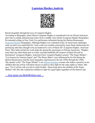 Langston Hughes Analysis
Racial inequality through the eyes of Langston Hughes
According to Biography, James Mercer Langston Hughes is considered to be an African American
poet who is college educated and comes from a middle–class family (Langston Hughes Biography).
He attended college in New York City and became influential during the Harlem Renaissance
(Langston Hughes Biography). Although Hughes was a talented writer, he faced some challenges
early on and it was stated that his "early work was roundly criticized by many black intellectuals for
portraying what they thought to be an unattractive view of black life" (Langston Hughes. American
Poet). They believed that his work helps the spread the stereotypes of African Americans. "Hughes,
more than any other black poet or writer, recorded faithfully the nuances of black life and its
frustrations" (Langston Hughes. American Poet). Langston Hughes's poems "The Negro Mother",
"Let America be America Again" and "The Weary Blues" were influenced by his life during the
Harlem Renaissance and the racial inequality experienced in the late 1920s through the 1960s.
The speaker in the "The Negro Mother" is an African American woman who makes a promise to her
children that she will be with them always in spirit as they fight for the same rights as whites. She
says, "For I will be with you till no white brother / Dares keep down the children of the Negro
Mother" (49–50). She wanted her children to fight for equal rights regardless of the barriers and
... Get more on HelpWriting.net ...
 