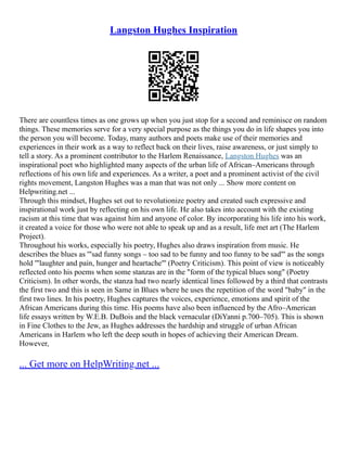 Langston Hughes Inspiration
There are countless times as one grows up when you just stop for a second and reminisce on random
things. These memories serve for a very special purpose as the things you do in life shapes you into
the person you will become. Today, many authors and poets make use of their memories and
experiences in their work as a way to reflect back on their lives, raise awareness, or just simply to
tell a story. As a prominent contributor to the Harlem Renaissance, Langston Hughes was an
inspirational poet who highlighted many aspects of the urban life of African–Americans through
reflections of his own life and experiences. As a writer, a poet and a prominent activist of the civil
rights movement, Langston Hughes was a man that was not only ... Show more content on
Helpwriting.net ...
Through this mindset, Hughes set out to revolutionize poetry and created such expressive and
inspirational work just by reflecting on his own life. He also takes into account with the existing
racism at this time that was against him and anyone of color. By incorporating his life into his work,
it created a voice for those who were not able to speak up and as a result, life met art (The Harlem
Project).
Throughout his works, especially his poetry, Hughes also draws inspiration from music. He
describes the blues as '"sad funny songs – too sad to be funny and too funny to be sad"' as the songs
hold '"laughter and pain, hunger and heartache"' (Poetry Criticism). This point of view is noticeably
reflected onto his poems when some stanzas are in the "form of the typical blues song" (Poetry
Criticism). In other words, the stanza had two nearly identical lines followed by a third that contrasts
the first two and this is seen in Same in Blues where he uses the repetition of the word "baby" in the
first two lines. In his poetry, Hughes captures the voices, experience, emotions and spirit of the
African Americans during this time. His poems have also been influenced by the Afro–American
life essays written by W.E.B. DuBois and the black vernacular (DiYanni p.700–705). This is shown
in Fine Clothes to the Jew, as Hughes addresses the hardship and struggle of urban African
Americans in Harlem who left the deep south in hopes of achieving their American Dream.
However,
... Get more on HelpWriting.net ...
 