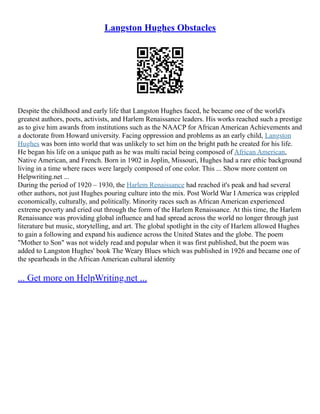 Langston Hughes Obstacles
Despite the childhood and early life that Langston Hughes faced, he became one of the world's
greatest authors, poets, activists, and Harlem Renaissance leaders. His works reached such a prestige
as to give him awards from institutions such as the NAACP for African American Achievements and
a doctorate from Howard university. Facing oppression and problems as an early child, Langston
Hughes was born into world that was unlikely to set him on the bright path he created for his life.
He began his life on a unique path as he was multi racial being composed of African American,
Native American, and French. Born in 1902 in Joplin, Missouri, Hughes had a rare ethic background
living in a time where races were largely composed of one color. This ... Show more content on
Helpwriting.net ...
During the period of 1920 – 1930, the Harlem Renaissance had reached it's peak and had several
other authors, not just Hughes pouring culture into the mix. Post World War I America was crippled
economically, culturally, and politically. Minority races such as African American experienced
extreme poverty and cried out through the form of the Harlem Renaissance. At this time, the Harlem
Renaissance was providing global influence and had spread across the world no longer through just
literature but music, storytelling, and art. The global spotlight in the city of Harlem allowed Hughes
to gain a following and expand his audience across the United States and the globe. The poem
"Mother to Son" was not widely read and popular when it was first published, but the poem was
added to Langston Hughes' book The Weary Blues which was published in 1926 and became one of
the spearheads in the African American cultural identity
... Get more on HelpWriting.net ...
 