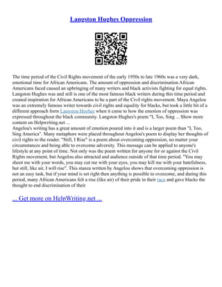 Langston Hughes Oppression
The time period of the Civil Rights movement of the early 1950s to late 1960s was a very dark,
emotional time for African Americans. The amount of oppression and discrimination African
Americans faced caused an upbringing of many writers and black activists fighting for equal rights.
Langston Hughes was and still is one of the most famous black writers during this time period and
created inspiration for African Americans to be a part of the Civil rights movement. Maya Angelou
was an extremely famous writer towards civil rights and equality for blacks, but took a little bit of a
different approach form Langston Hughes when it came to how the emotion of oppression was
expressed throughout the black community. Langston Hughes's poem "I, Too, Sing ... Show more
content on Helpwriting.net ...
Angelou's writing has a great amount of emotion poured into it and is a larger poem than "I, Too,
Sing America". Many metaphors were placed throughout Angelou's poem to display her thoughts of
civil rights to the reader. "Still, I Rise" is a poem about overcoming oppression, no matter your
circumstances and being able to overcome adversity. This message can be applied to anyone's
lifestyle at any point of time. Not only was the poem written for anyone for or against the Civil
Rights movement, but Angelou also attracted and audience outside of that time period. "You may
shoot me with your words, you may cut me with your eyes, you may kill me with your hatefulness,
but still, like air, I will rise". This stanza written by Angelou shows that overcoming oppression is
not an easy task, but if your mind is set right then anything is possible to overcome, and during this
period, many African Americans felt a rise (like air) of their pride in their race and gave blacks the
thought to end discrimination of their
... Get more on HelpWriting.net ...
 